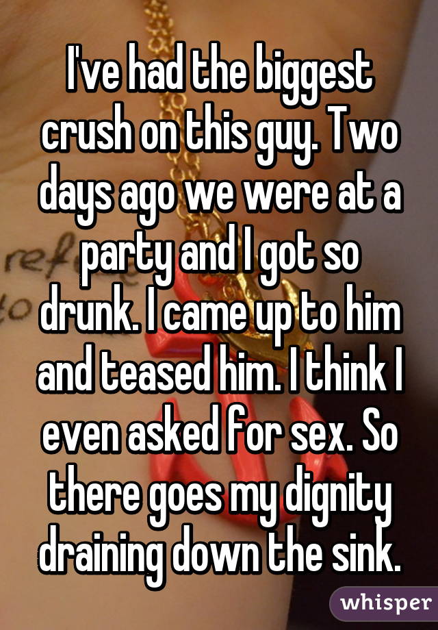 I've had the biggest crush on this guy. Two days ago we were at a party and I got so drunk. I came up to him and teased him. I think I even asked for sex. So there goes my dignity draining down the sink.