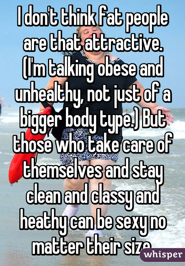 I don't think fat people are that attractive. (I'm talking obese and unhealthy, not just of a bigger body type.) But those who take care of themselves and stay clean and classy and heathy can be sexy no matter their size.