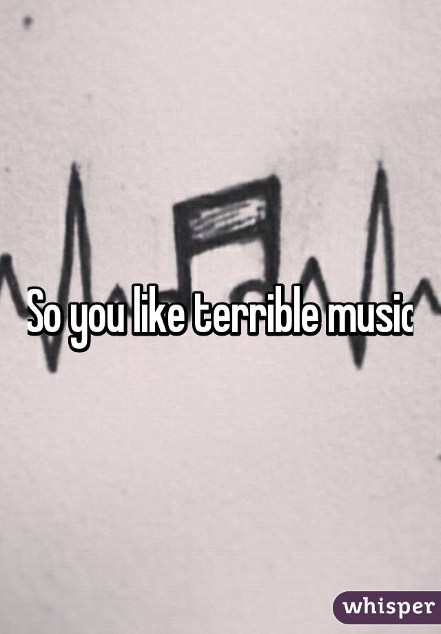 So you like terrible music