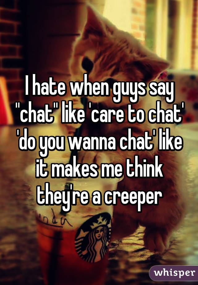 I hate when guys say "chat" like 'care to chat' 'do you wanna chat' like it makes me think they're a creeper