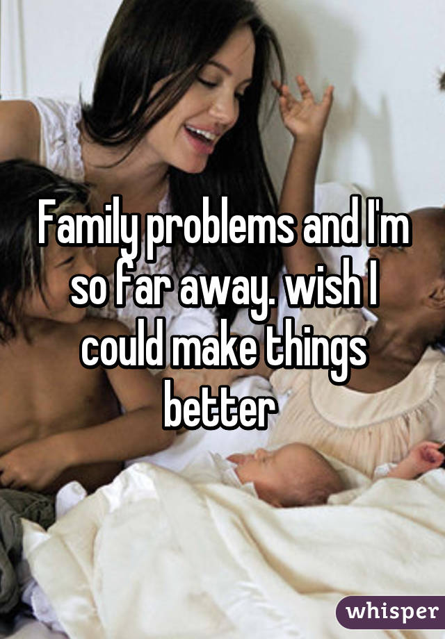 Family problems and I'm so far away. wish I could make things better 