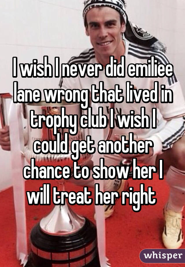 I wish I never did emiliee lane wrong that lived in trophy club I wish I could get another chance to show her I will treat her right 