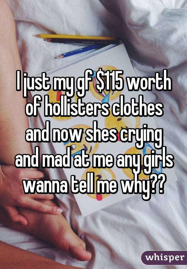 I just my gf $115 worth of hollisters clothes and now shes crying and mad at me any girls wanna tell me why??