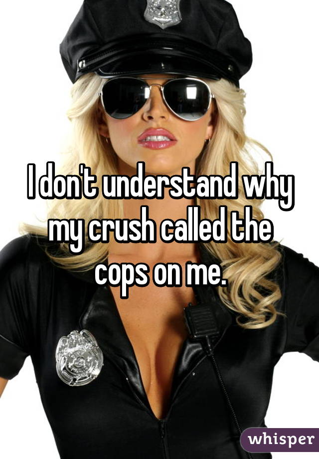 I don't understand why my crush called the cops on me.