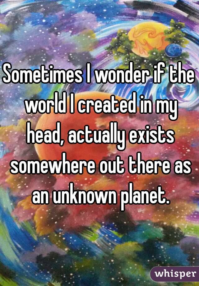 Sometimes I wonder if the world I created in my head, actually exists somewhere out there as an unknown planet.