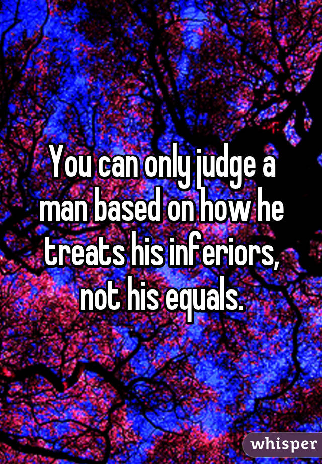 You can only judge a man based on how he treats his inferiors, not his equals.