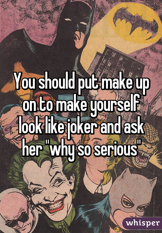 You should put make up on to make yourself look like joker and ask her "why so serious"