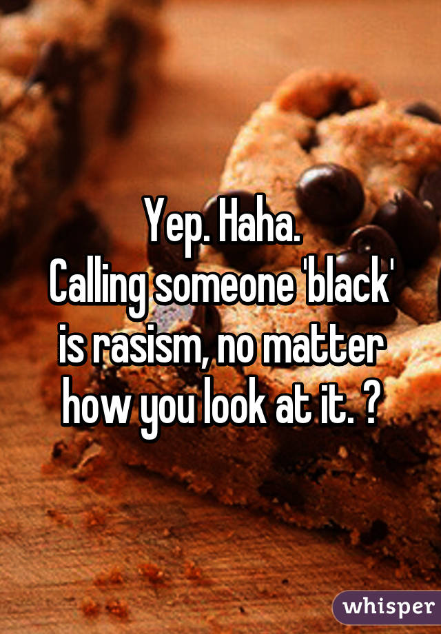 Yep. Haha.
Calling someone 'black' is rasism, no matter how you look at it. 😁