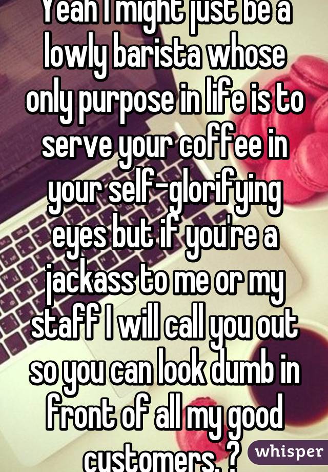 Yeah I might just be a lowly barista whose only purpose in life is to serve your coffee in your self-glorifying eyes but if you're a jackass to me or my staff I will call you out so you can look dumb in front of all my good customers. 💋 