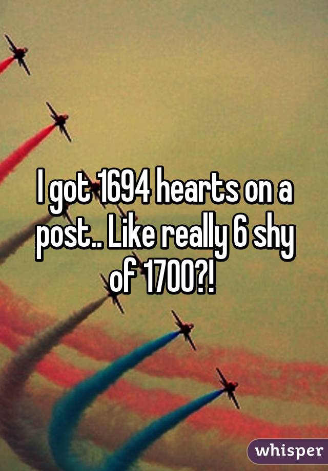 I got 1694 hearts on a post.. Like really 6 shy of 1700?! 