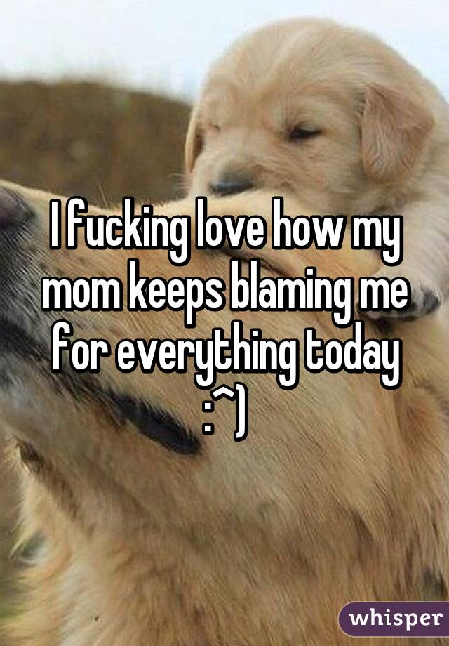 I fucking love how my mom keeps blaming me for everything today :^)