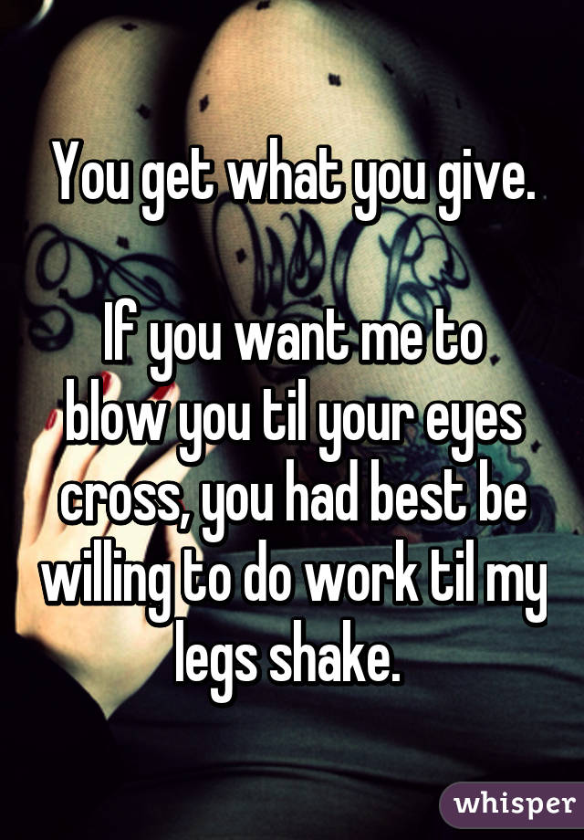 You get what you give.

If you want me to blow you til your eyes cross, you had best be willing to do work til my legs shake. 