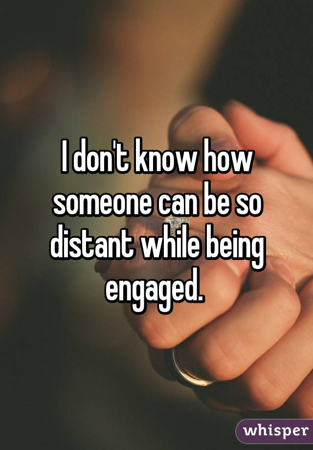 I don't know how someone can be so distant while being engaged. 