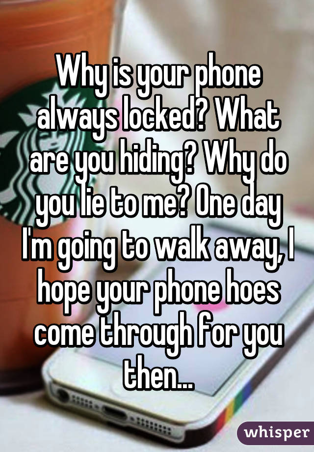 Why is your phone always locked? What are you hiding? Why do you lie to me? One day I'm going to walk away, I hope your phone hoes come through for you then...