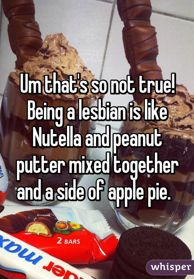 Um that's so not true! Being a lesbian is like Nutella and peanut putter mixed together and a side of apple pie.  