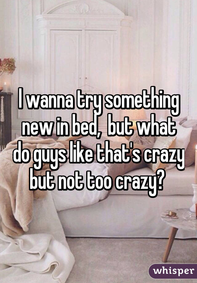 I wanna try something new in bed,  but what do guys like that's crazy but not too crazy? 