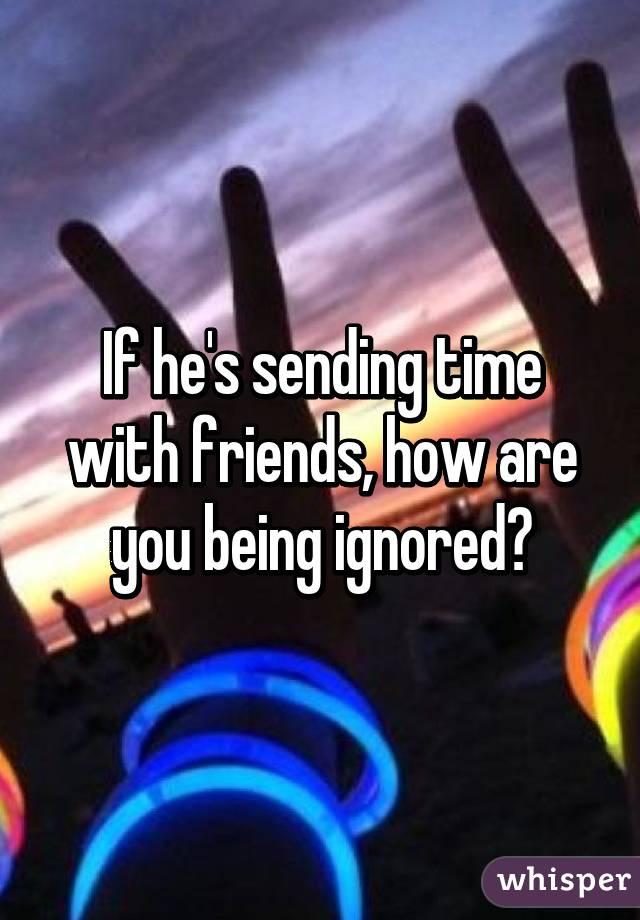 If he's sending time with friends, how are you being ignored?