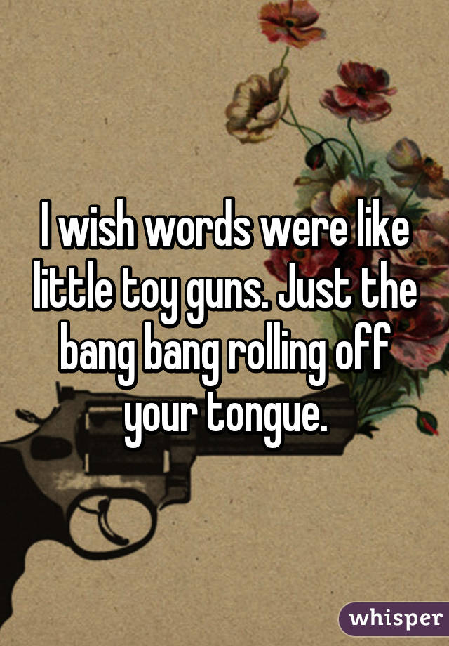 I wish words were like little toy guns. Just the bang bang rolling off your tongue.