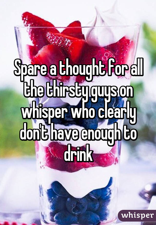 Spare a thought for all the thirsty guys on whisper who clearly don't have enough to drink