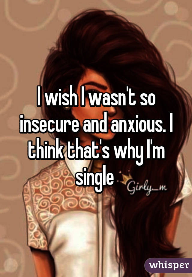 I wish I wasn't so insecure and anxious. I think that's why I'm single 