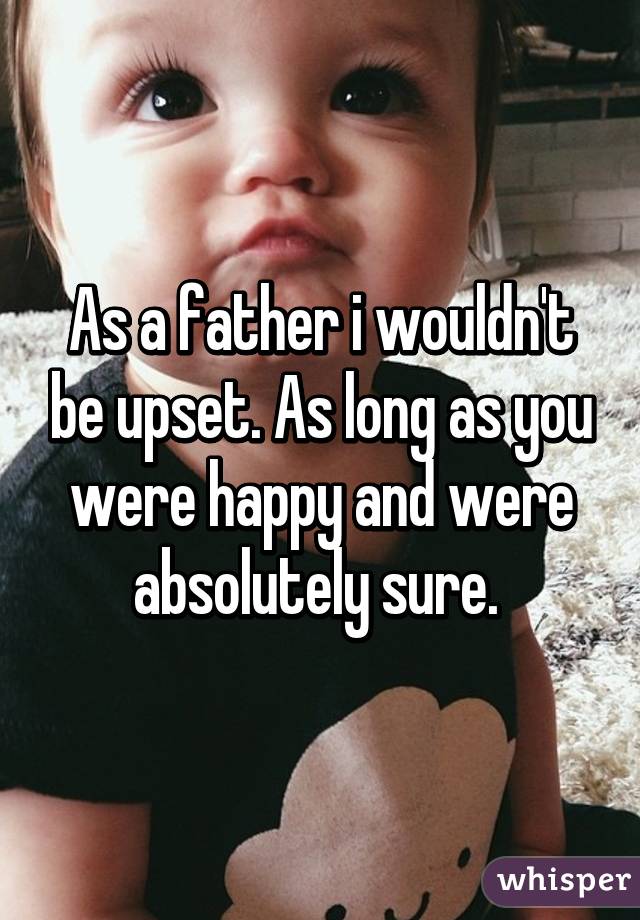 As a father i wouldn't be upset. As long as you were happy and were absolutely sure. 