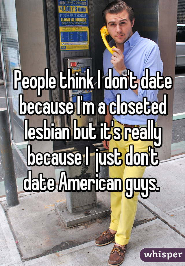 People think I don't date because I'm a closeted lesbian but it's really because I  just don't date American guys. 