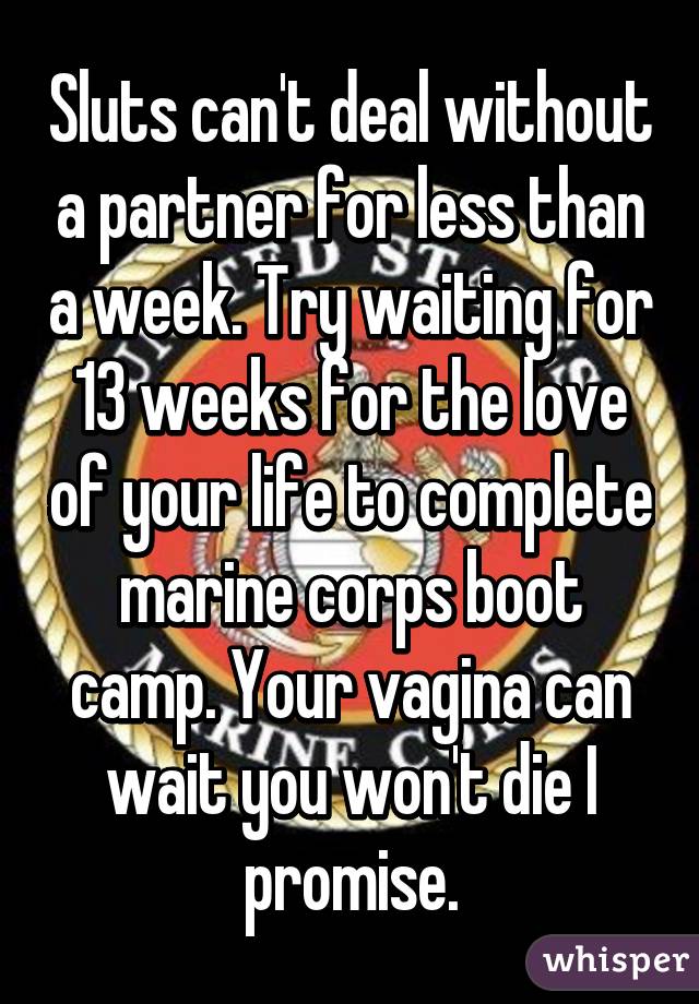 Sluts can't deal without a partner for less than a week. Try waiting for 13 weeks for the love of your life to complete marine corps boot camp. Your vagina can wait you won't die I promise.