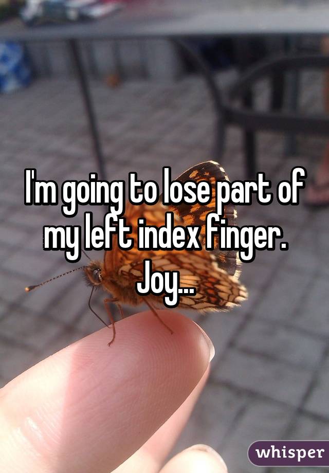 I'm going to lose part of my left index finger. Joy...