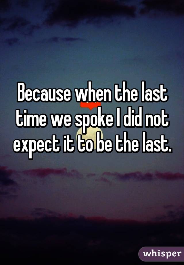 Because when the last time we spoke I did not expect it to be the last. 