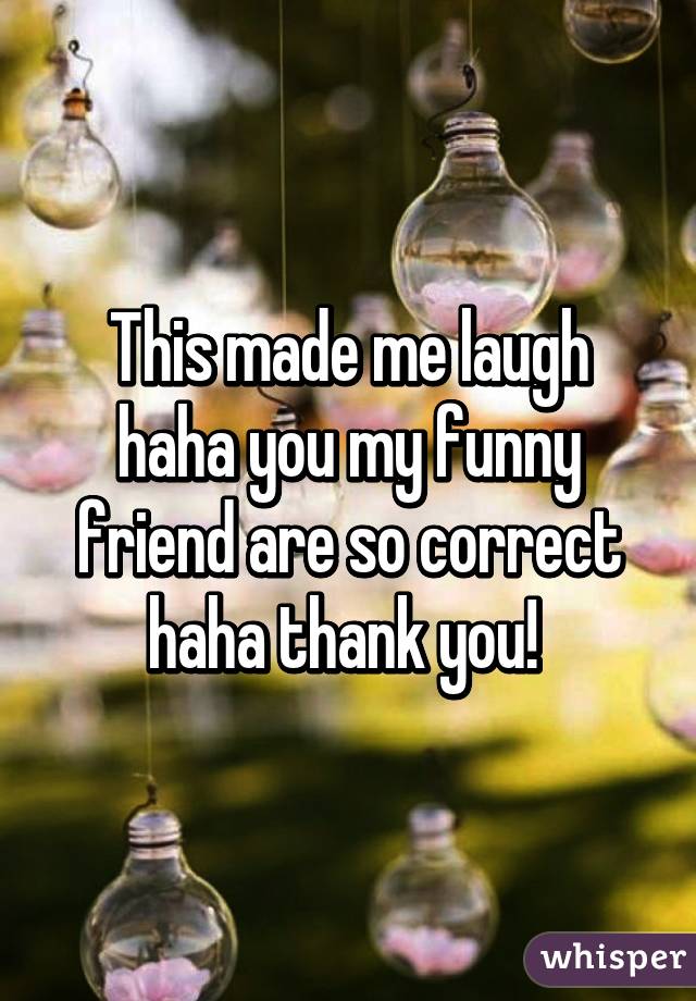 This made me laugh haha you my funny friend are so correct haha thank you! 