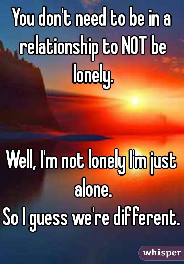 You don't need to be in a relationship to NOT be lonely.


Well, I'm not lonely I'm just alone.
So I guess we're different.