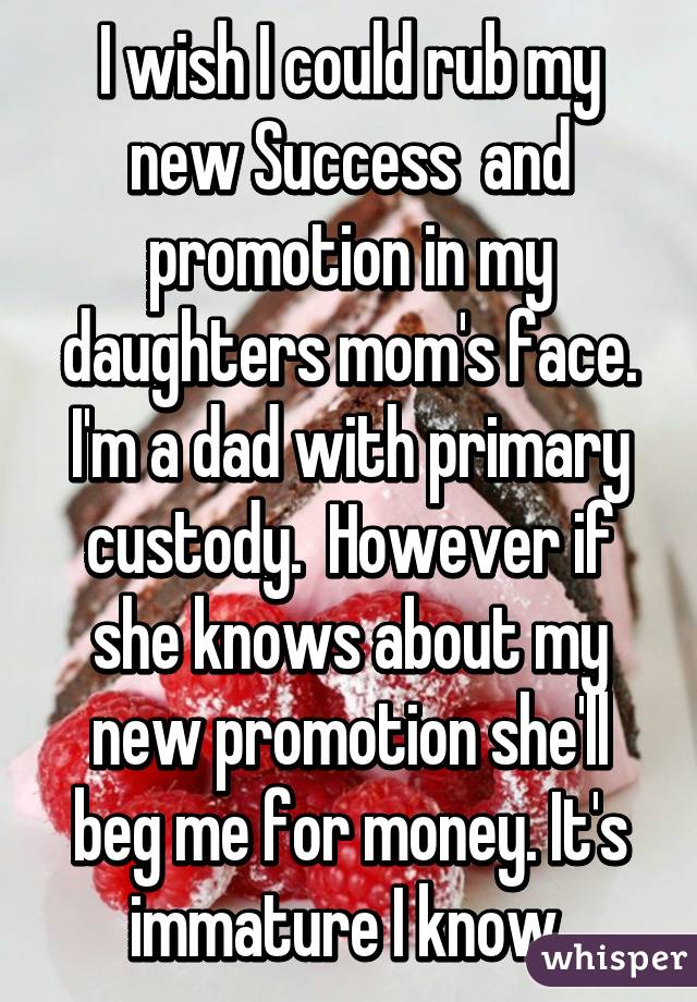 I wish I could rub my new Success  and promotion in my daughters mom's face. I'm a dad with primary custody.  However if she knows about my new promotion she'll beg me for money. It's immature I know 