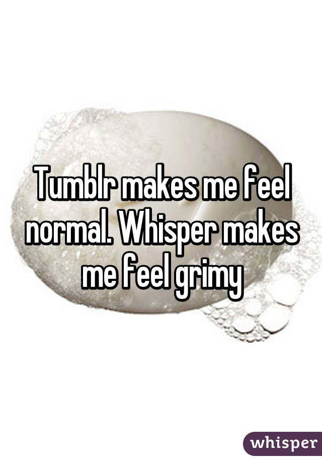 Tumblr makes me feel normal. Whisper makes me feel grimy