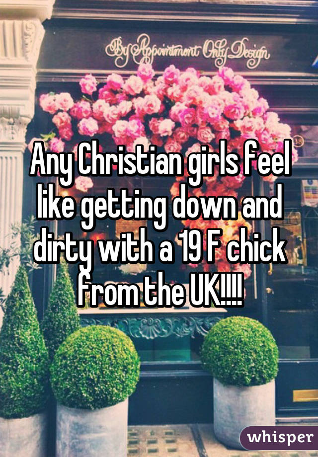 Any Christian girls feel like getting down and dirty with a 19 F chick from the UK!!!!