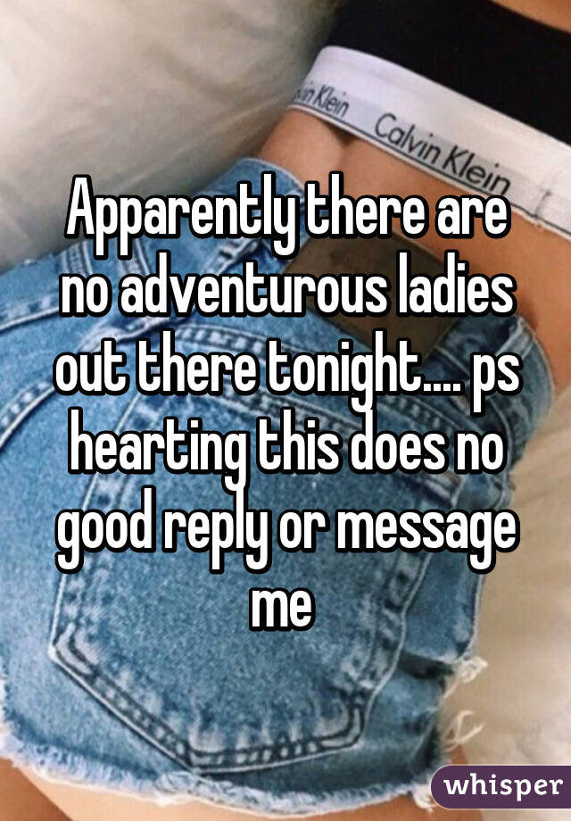 Apparently there are no adventurous ladies out there tonight.... ps hearting this does no good reply or message me 