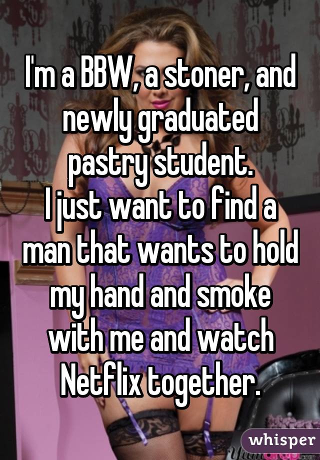 I'm a BBW, a stoner, and newly graduated pastry student.
I just want to find a man that wants to hold my hand and smoke with me and watch Netflix together.