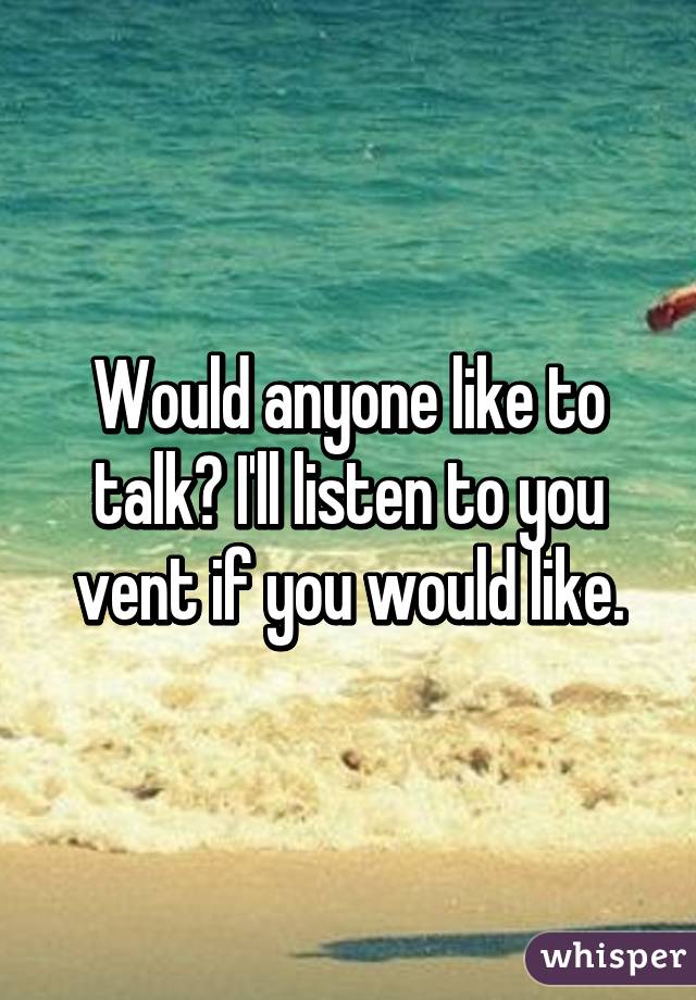 Would anyone like to talk? I'll listen to you vent if you would like.