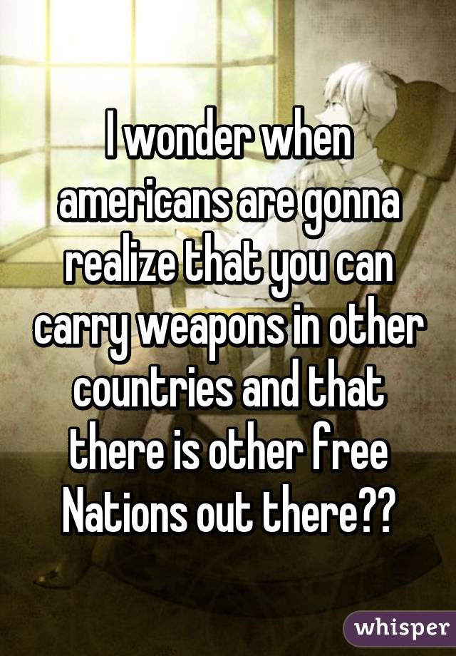 I wonder when americans are gonna realize that you can carry weapons in other countries and that there is other free Nations out there??