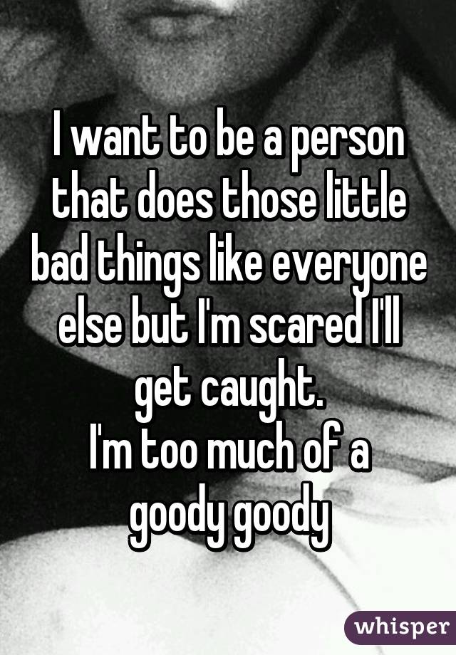 I want to be a person that does those little bad things like everyone else but I'm scared I'll get caught.
I'm too much of a goody goody