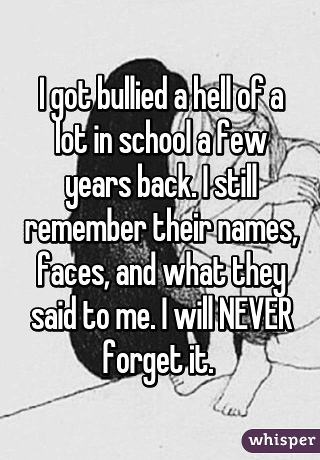 I got bullied a hell of a lot in school a few years back. I still remember their names, faces, and what they said to me. I will NEVER forget it. 