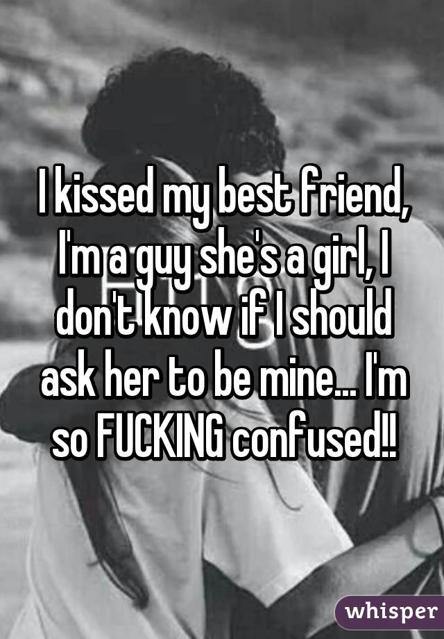 I kissed my best friend, I'm a guy she's a girl, I don't know if I should ask her to be mine... I'm so FUCKING confused!!