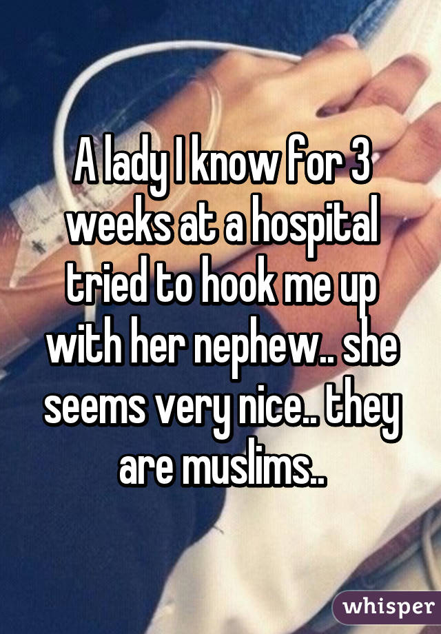 A lady I know for 3 weeks at a hospital tried to hook me up with her nephew.. she seems very nice.. they are muslims..