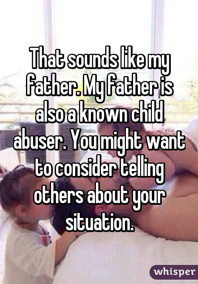 That sounds like my father. My father is also a known child abuser. You might want to consider telling others about your situation.