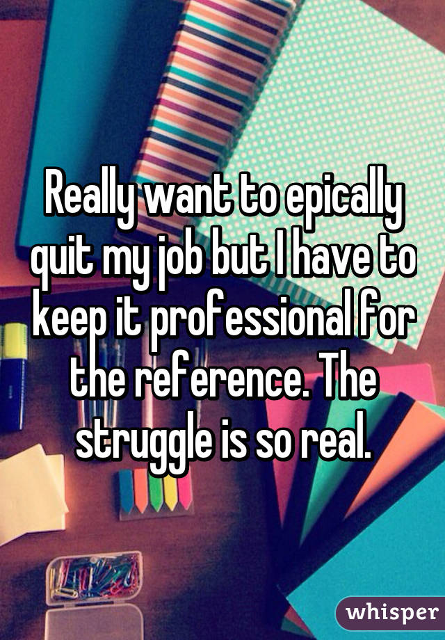 Really want to epically quit my job but I have to keep it professional for the reference. The struggle is so real.