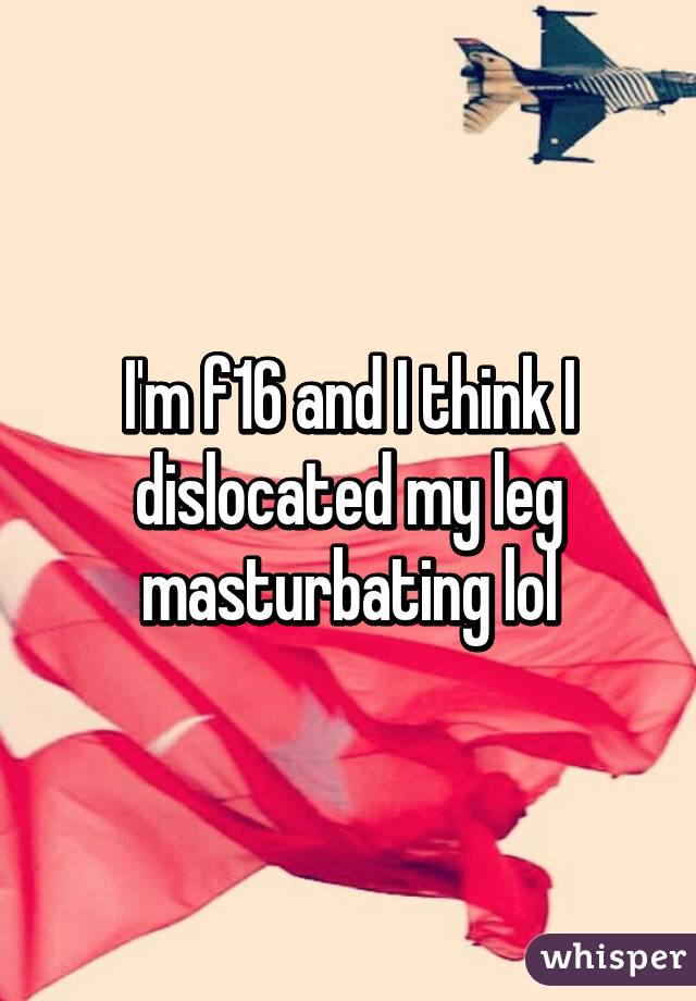 I'm f16 and I think I dislocated my leg masturbating lol