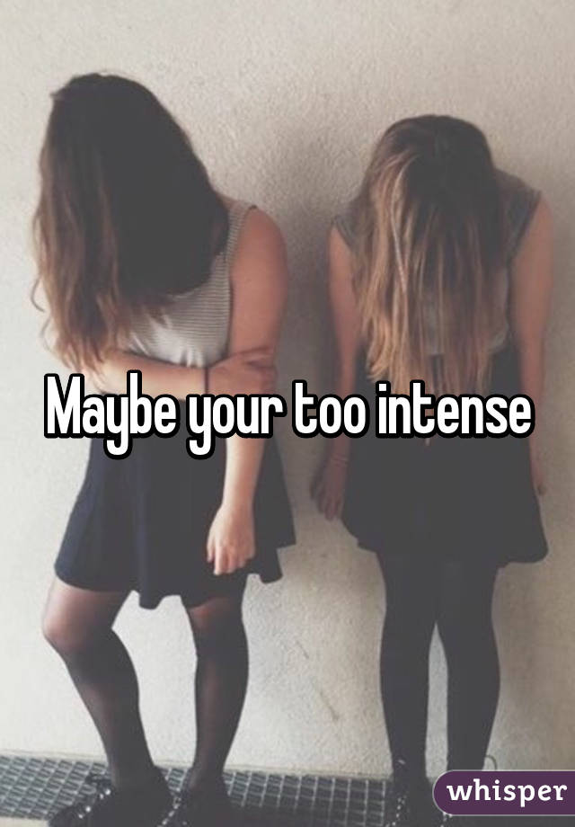 Maybe your too intense