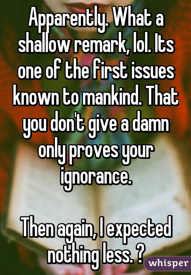 Apparently. What a shallow remark, lol. Its one of the first issues known to mankind. That you don't give a damn only proves your ignorance.

Then again, I expected nothing less. 😁