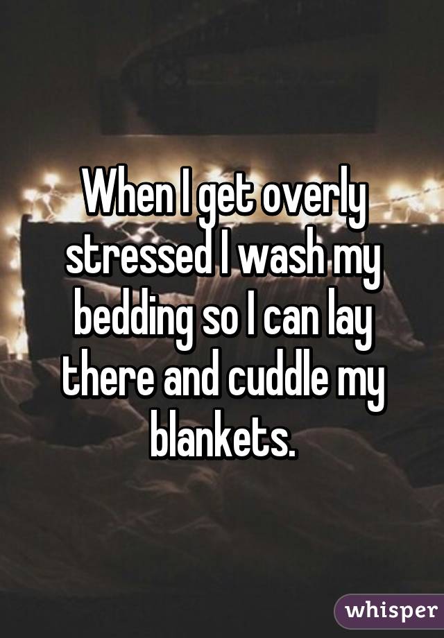 When I get overly stressed I wash my bedding so I can lay there and cuddle my blankets.