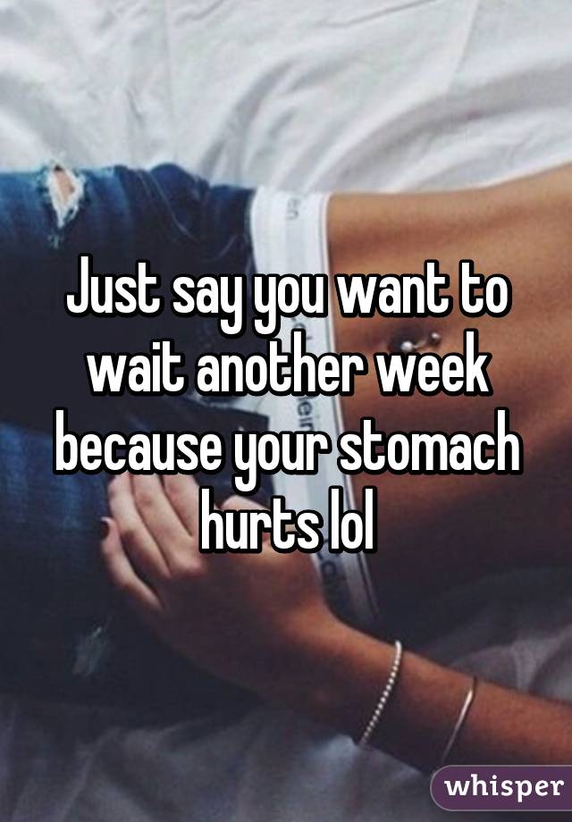 Just say you want to wait another week because your stomach hurts lol