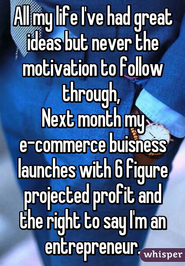 All my life I've had great ideas but never the motivation to follow through, 
Next month my e-commerce buisness launches with 6 figure projected profit and the right to say I'm an entrepreneur.